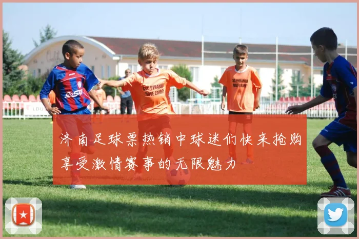 济南足球票热销中球迷们快来抢购享受激情赛事的无限魅力