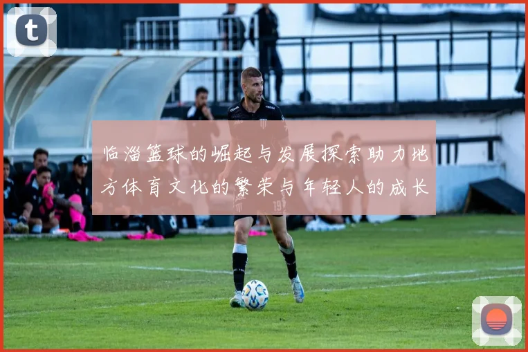 临淄篮球的崛起与发展探索助力地方体育文化的繁荣与年轻人的成长